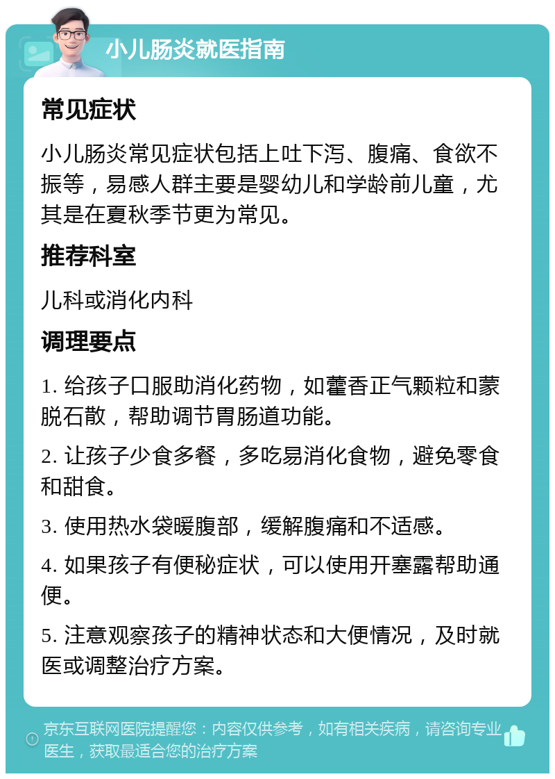 小儿肠炎就医指南 常见症状 小儿肠炎常见症状包括上吐下泻、腹痛、食欲不振等，易感人群主要是婴幼儿和学龄前儿童，尤其是在夏秋季节更为常见。 推荐科室 儿科或消化内科 调理要点 1. 给孩子口服助消化药物，如藿香正气颗粒和蒙脱石散，帮助调节胃肠道功能。 2. 让孩子少食多餐，多吃易消化食物，避免零食和甜食。 3. 使用热水袋暖腹部，缓解腹痛和不适感。 4. 如果孩子有便秘症状，可以使用开塞露帮助通便。 5. 注意观察孩子的精神状态和大便情况，及时就医或调整治疗方案。