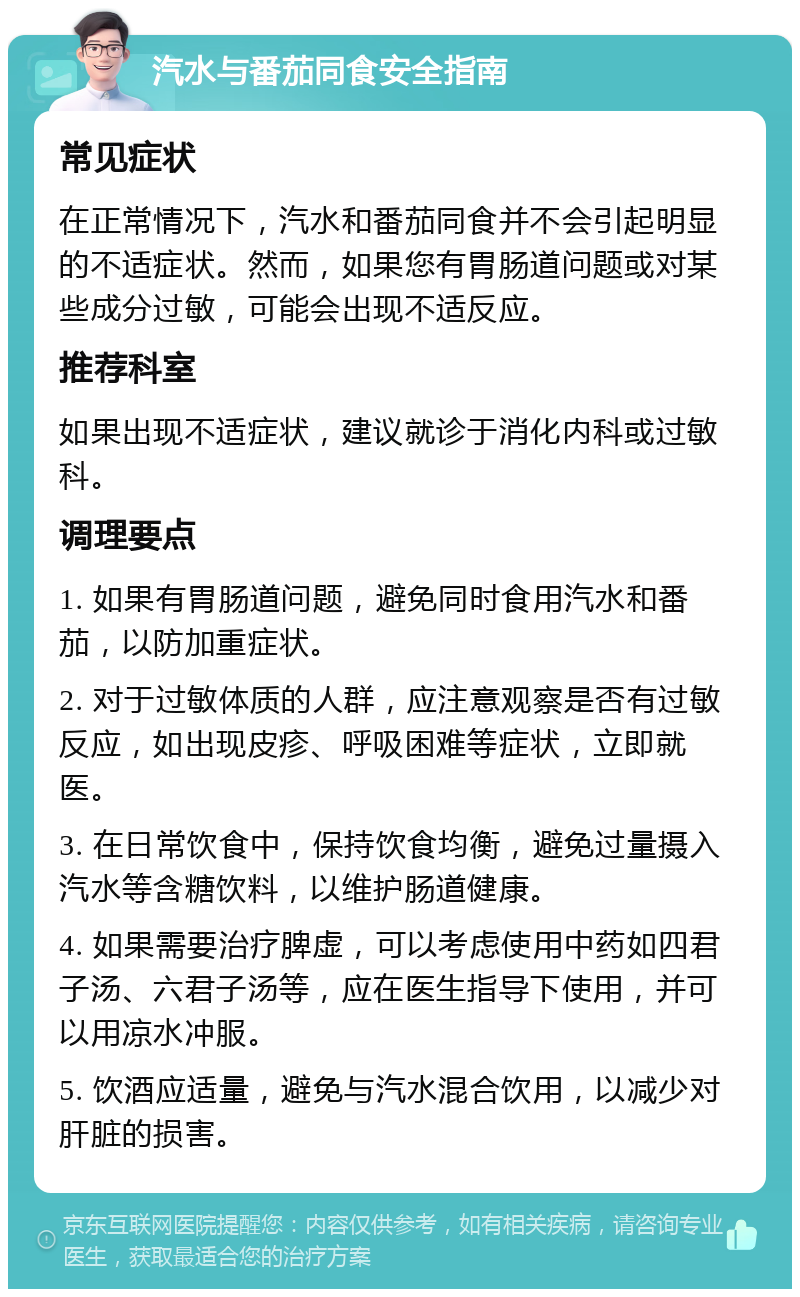 汽水与番茄同食安全指南 常见症状 在正常情况下，汽水和番茄同食并不会引起明显的不适症状。然而，如果您有胃肠道问题或对某些成分过敏，可能会出现不适反应。 推荐科室 如果出现不适症状，建议就诊于消化内科或过敏科。 调理要点 1. 如果有胃肠道问题，避免同时食用汽水和番茄，以防加重症状。 2. 对于过敏体质的人群，应注意观察是否有过敏反应，如出现皮疹、呼吸困难等症状，立即就医。 3. 在日常饮食中，保持饮食均衡，避免过量摄入汽水等含糖饮料，以维护肠道健康。 4. 如果需要治疗脾虚，可以考虑使用中药如四君子汤、六君子汤等，应在医生指导下使用，并可以用凉水冲服。 5. 饮酒应适量，避免与汽水混合饮用，以减少对肝脏的损害。