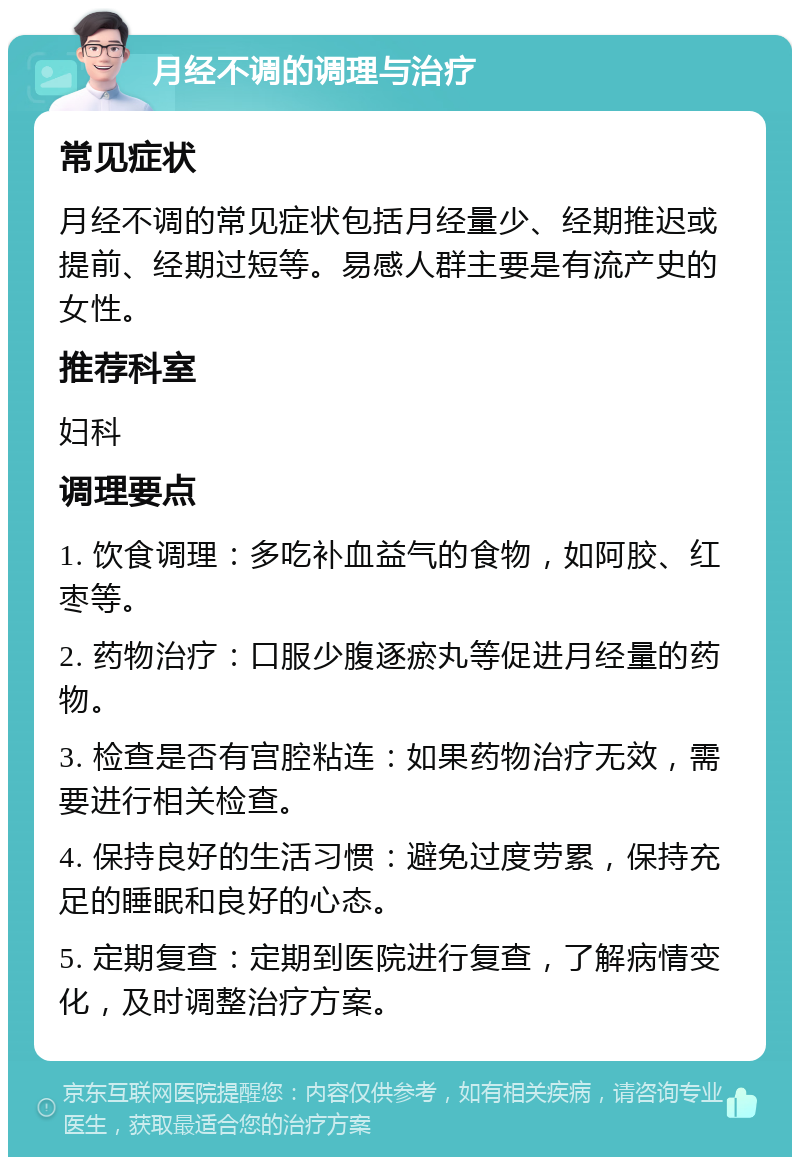 月经不调的调理与治疗 常见症状 月经不调的常见症状包括月经量少、经期推迟或提前、经期过短等。易感人群主要是有流产史的女性。 推荐科室 妇科 调理要点 1. 饮食调理：多吃补血益气的食物，如阿胶、红枣等。 2. 药物治疗：口服少腹逐瘀丸等促进月经量的药物。 3. 检查是否有宫腔粘连：如果药物治疗无效，需要进行相关检查。 4. 保持良好的生活习惯：避免过度劳累，保持充足的睡眠和良好的心态。 5. 定期复查：定期到医院进行复查，了解病情变化，及时调整治疗方案。