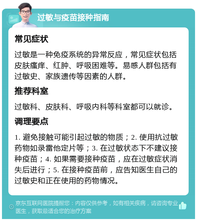 过敏与疫苗接种指南 常见症状 过敏是一种免疫系统的异常反应，常见症状包括皮肤瘙痒、红肿、呼吸困难等。易感人群包括有过敏史、家族遗传等因素的人群。 推荐科室 过敏科、皮肤科、呼吸内科等科室都可以就诊。 调理要点 1. 避免接触可能引起过敏的物质；2. 使用抗过敏药物如录雷他定片等；3. 在过敏状态下不建议接种疫苗；4. 如果需要接种疫苗，应在过敏症状消失后进行；5. 在接种疫苗前，应告知医生自己的过敏史和正在使用的药物情况。