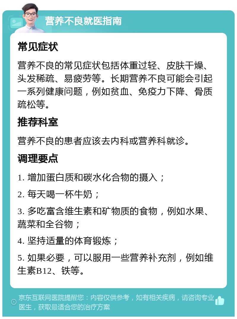 营养不良就医指南 常见症状 营养不良的常见症状包括体重过轻、皮肤干燥、头发稀疏、易疲劳等。长期营养不良可能会引起一系列健康问题，例如贫血、免疫力下降、骨质疏松等。 推荐科室 营养不良的患者应该去内科或营养科就诊。 调理要点 1. 增加蛋白质和碳水化合物的摄入； 2. 每天喝一杯牛奶； 3. 多吃富含维生素和矿物质的食物，例如水果、蔬菜和全谷物； 4. 坚持适量的体育锻炼； 5. 如果必要，可以服用一些营养补充剂，例如维生素B12、铁等。