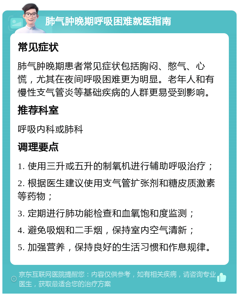 肺气肿晚期呼吸困难就医指南 常见症状 肺气肿晚期患者常见症状包括胸闷、憋气、心慌，尤其在夜间呼吸困难更为明显。老年人和有慢性支气管炎等基础疾病的人群更易受到影响。 推荐科室 呼吸内科或肺科 调理要点 1. 使用三升或五升的制氧机进行辅助呼吸治疗； 2. 根据医生建议使用支气管扩张剂和糖皮质激素等药物； 3. 定期进行肺功能检查和血氧饱和度监测； 4. 避免吸烟和二手烟，保持室内空气清新； 5. 加强营养，保持良好的生活习惯和作息规律。