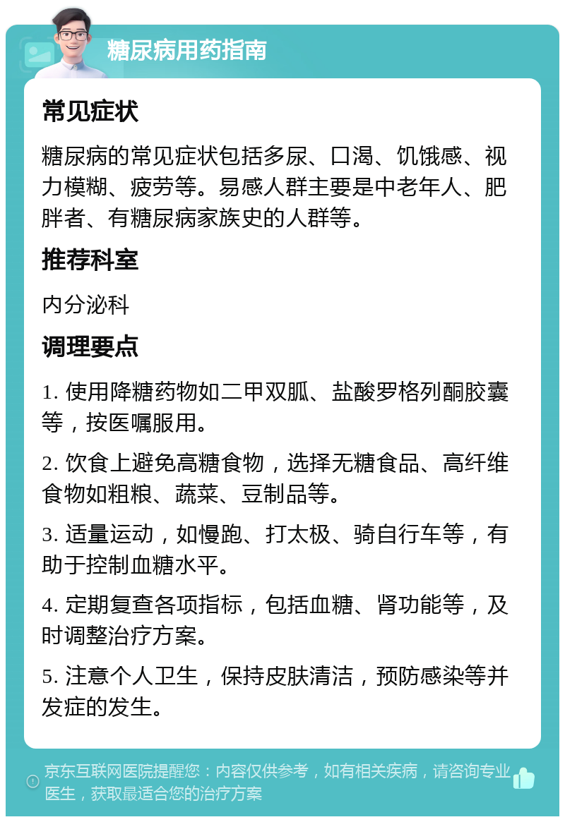 糖尿病用药指南 常见症状 糖尿病的常见症状包括多尿、口渴、饥饿感、视力模糊、疲劳等。易感人群主要是中老年人、肥胖者、有糖尿病家族史的人群等。 推荐科室 内分泌科 调理要点 1. 使用降糖药物如二甲双胍、盐酸罗格列酮胶囊等，按医嘱服用。 2. 饮食上避免高糖食物，选择无糖食品、高纤维食物如粗粮、蔬菜、豆制品等。 3. 适量运动，如慢跑、打太极、骑自行车等，有助于控制血糖水平。 4. 定期复查各项指标，包括血糖、肾功能等，及时调整治疗方案。 5. 注意个人卫生，保持皮肤清洁，预防感染等并发症的发生。