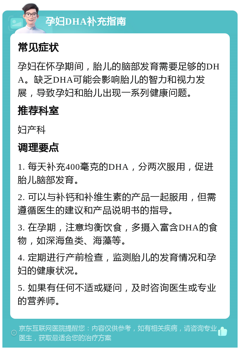 孕妇DHA补充指南 常见症状 孕妇在怀孕期间，胎儿的脑部发育需要足够的DHA。缺乏DHA可能会影响胎儿的智力和视力发展，导致孕妇和胎儿出现一系列健康问题。 推荐科室 妇产科 调理要点 1. 每天补充400毫克的DHA，分两次服用，促进胎儿脑部发育。 2. 可以与补钙和补维生素的产品一起服用，但需遵循医生的建议和产品说明书的指导。 3. 在孕期，注意均衡饮食，多摄入富含DHA的食物，如深海鱼类、海藻等。 4. 定期进行产前检查，监测胎儿的发育情况和孕妇的健康状况。 5. 如果有任何不适或疑问，及时咨询医生或专业的营养师。