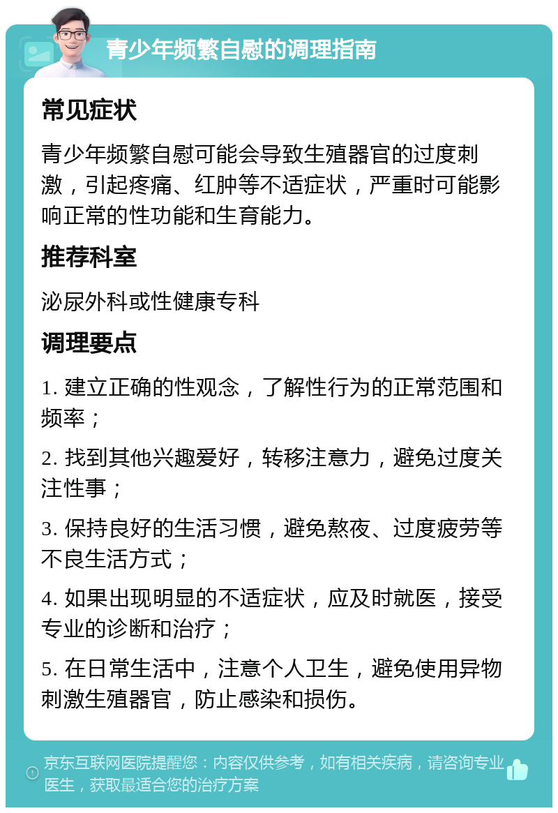 青少年频繁自慰的调理指南 常见症状 青少年频繁自慰可能会导致生殖器官的过度刺激，引起疼痛、红肿等不适症状，严重时可能影响正常的性功能和生育能力。 推荐科室 泌尿外科或性健康专科 调理要点 1. 建立正确的性观念，了解性行为的正常范围和频率； 2. 找到其他兴趣爱好，转移注意力，避免过度关注性事； 3. 保持良好的生活习惯，避免熬夜、过度疲劳等不良生活方式； 4. 如果出现明显的不适症状，应及时就医，接受专业的诊断和治疗； 5. 在日常生活中，注意个人卫生，避免使用异物刺激生殖器官，防止感染和损伤。