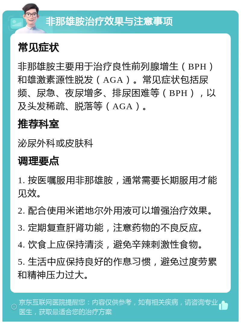 非那雄胺治疗效果与注意事项 常见症状 非那雄胺主要用于治疗良性前列腺增生（BPH）和雄激素源性脱发（AGA）。常见症状包括尿频、尿急、夜尿增多、排尿困难等（BPH），以及头发稀疏、脱落等（AGA）。 推荐科室 泌尿外科或皮肤科 调理要点 1. 按医嘱服用非那雄胺，通常需要长期服用才能见效。 2. 配合使用米诺地尔外用液可以增强治疗效果。 3. 定期复查肝肾功能，注意药物的不良反应。 4. 饮食上应保持清淡，避免辛辣刺激性食物。 5. 生活中应保持良好的作息习惯，避免过度劳累和精神压力过大。