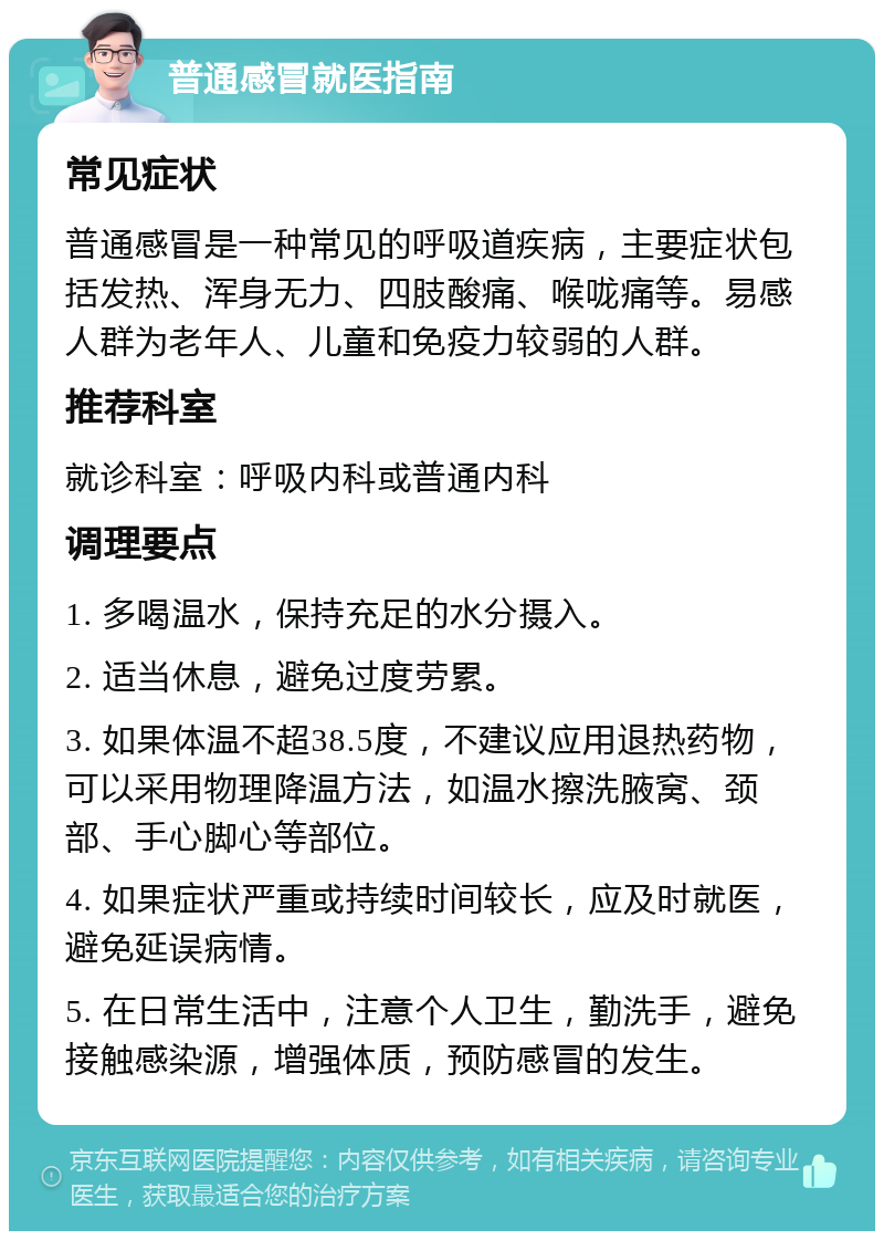 普通感冒就医指南 常见症状 普通感冒是一种常见的呼吸道疾病，主要症状包括发热、浑身无力、四肢酸痛、喉咙痛等。易感人群为老年人、儿童和免疫力较弱的人群。 推荐科室 就诊科室：呼吸内科或普通内科 调理要点 1. 多喝温水，保持充足的水分摄入。 2. 适当休息，避免过度劳累。 3. 如果体温不超38.5度，不建议应用退热药物，可以采用物理降温方法，如温水擦洗腋窝、颈部、手心脚心等部位。 4. 如果症状严重或持续时间较长，应及时就医，避免延误病情。 5. 在日常生活中，注意个人卫生，勤洗手，避免接触感染源，增强体质，预防感冒的发生。