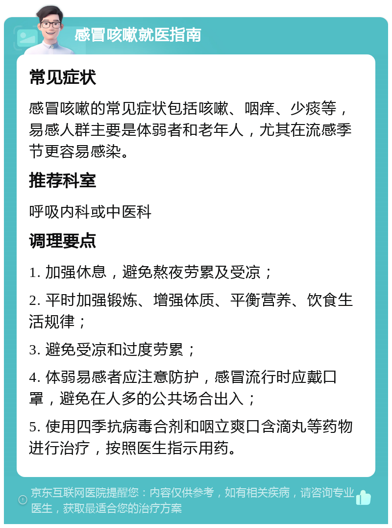 感冒咳嗽就医指南 常见症状 感冒咳嗽的常见症状包括咳嗽、咽痒、少痰等，易感人群主要是体弱者和老年人，尤其在流感季节更容易感染。 推荐科室 呼吸内科或中医科 调理要点 1. 加强休息，避免熬夜劳累及受凉； 2. 平时加强锻炼、增强体质、平衡营养、饮食生活规律； 3. 避免受凉和过度劳累； 4. 体弱易感者应注意防护，感冒流行时应戴口罩，避免在人多的公共场合出入； 5. 使用四季抗病毒合剂和咽立爽口含滴丸等药物进行治疗，按照医生指示用药。