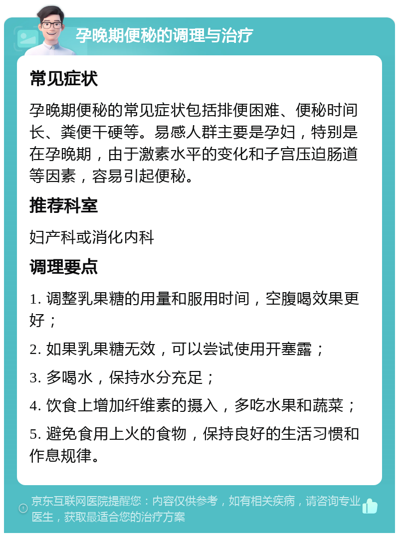 孕晚期便秘的调理与治疗 常见症状 孕晚期便秘的常见症状包括排便困难、便秘时间长、粪便干硬等。易感人群主要是孕妇，特别是在孕晚期，由于激素水平的变化和子宫压迫肠道等因素，容易引起便秘。 推荐科室 妇产科或消化内科 调理要点 1. 调整乳果糖的用量和服用时间，空腹喝效果更好； 2. 如果乳果糖无效，可以尝试使用开塞露； 3. 多喝水，保持水分充足； 4. 饮食上增加纤维素的摄入，多吃水果和蔬菜； 5. 避免食用上火的食物，保持良好的生活习惯和作息规律。