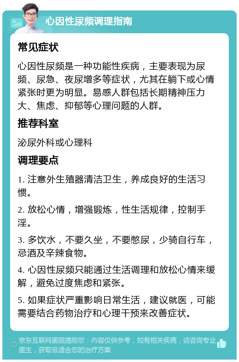 心因性尿频调理指南 常见症状 心因性尿频是一种功能性疾病，主要表现为尿频、尿急、夜尿增多等症状，尤其在躺下或心情紧张时更为明显。易感人群包括长期精神压力大、焦虑、抑郁等心理问题的人群。 推荐科室 泌尿外科或心理科 调理要点 1. 注意外生殖器清洁卫生，养成良好的生活习惯。 2. 放松心情，增强锻炼，性生活规律，控制手淫。 3. 多饮水，不要久坐，不要憋尿，少骑自行车，忌酒及辛辣食物。 4. 心因性尿频只能通过生活调理和放松心情来缓解，避免过度焦虑和紧张。 5. 如果症状严重影响日常生活，建议就医，可能需要结合药物治疗和心理干预来改善症状。