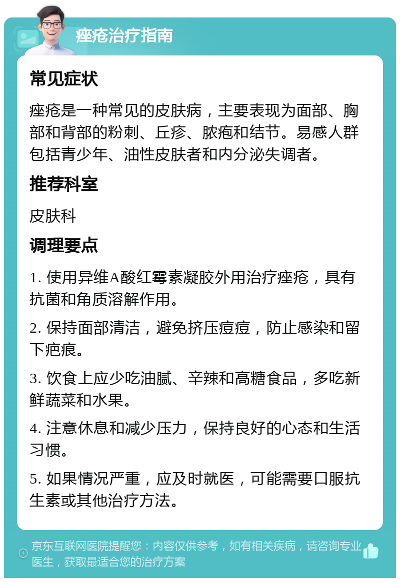 痤疮治疗指南 常见症状 痤疮是一种常见的皮肤病，主要表现为面部、胸部和背部的粉刺、丘疹、脓疱和结节。易感人群包括青少年、油性皮肤者和内分泌失调者。 推荐科室 皮肤科 调理要点 1. 使用异维A酸红霉素凝胶外用治疗痤疮，具有抗菌和角质溶解作用。 2. 保持面部清洁，避免挤压痘痘，防止感染和留下疤痕。 3. 饮食上应少吃油腻、辛辣和高糖食品，多吃新鲜蔬菜和水果。 4. 注意休息和减少压力，保持良好的心态和生活习惯。 5. 如果情况严重，应及时就医，可能需要口服抗生素或其他治疗方法。