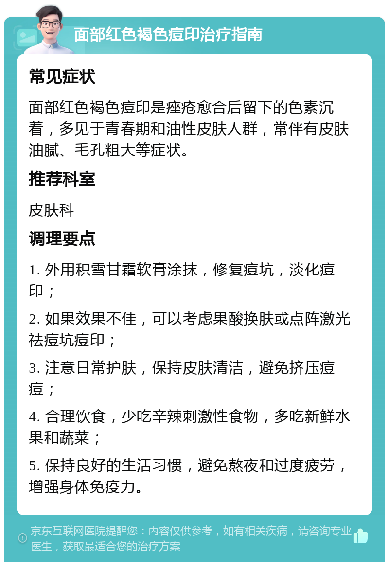 面部红色褐色痘印治疗指南 常见症状 面部红色褐色痘印是痤疮愈合后留下的色素沉着，多见于青春期和油性皮肤人群，常伴有皮肤油腻、毛孔粗大等症状。 推荐科室 皮肤科 调理要点 1. 外用积雪甘霜软膏涂抹，修复痘坑，淡化痘印； 2. 如果效果不佳，可以考虑果酸换肤或点阵激光祛痘坑痘印； 3. 注意日常护肤，保持皮肤清洁，避免挤压痘痘； 4. 合理饮食，少吃辛辣刺激性食物，多吃新鲜水果和蔬菜； 5. 保持良好的生活习惯，避免熬夜和过度疲劳，增强身体免疫力。