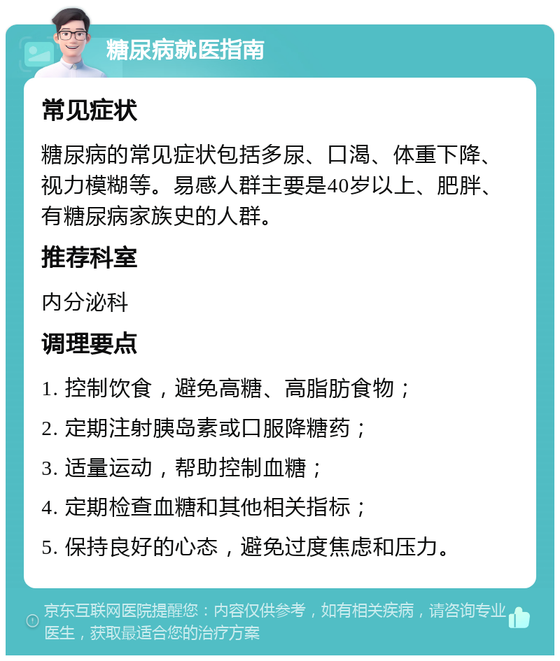 糖尿病就医指南 常见症状 糖尿病的常见症状包括多尿、口渴、体重下降、视力模糊等。易感人群主要是40岁以上、肥胖、有糖尿病家族史的人群。 推荐科室 内分泌科 调理要点 1. 控制饮食，避免高糖、高脂肪食物； 2. 定期注射胰岛素或口服降糖药； 3. 适量运动，帮助控制血糖； 4. 定期检查血糖和其他相关指标； 5. 保持良好的心态，避免过度焦虑和压力。