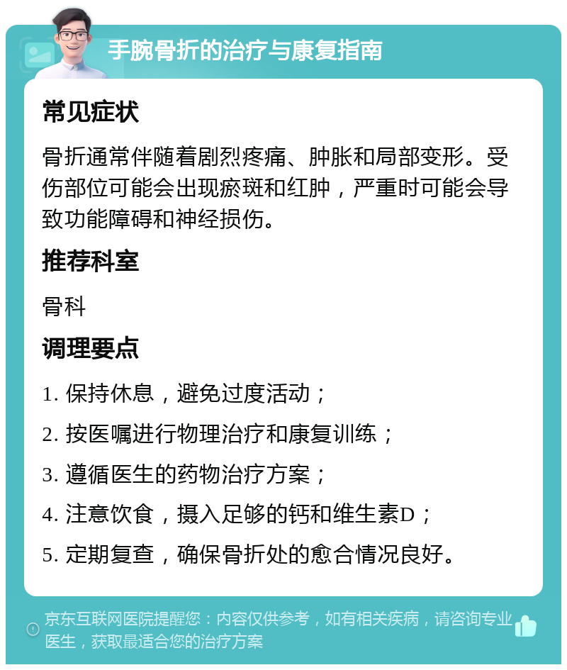 手腕骨折的治疗与康复指南 常见症状 骨折通常伴随着剧烈疼痛、肿胀和局部变形。受伤部位可能会出现瘀斑和红肿，严重时可能会导致功能障碍和神经损伤。 推荐科室 骨科 调理要点 1. 保持休息，避免过度活动； 2. 按医嘱进行物理治疗和康复训练； 3. 遵循医生的药物治疗方案； 4. 注意饮食，摄入足够的钙和维生素D； 5. 定期复查，确保骨折处的愈合情况良好。