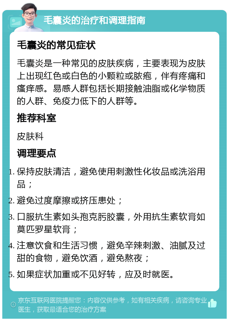 毛囊炎的治疗和调理指南 毛囊炎的常见症状 毛囊炎是一种常见的皮肤疾病，主要表现为皮肤上出现红色或白色的小颗粒或脓疱，伴有疼痛和瘙痒感。易感人群包括长期接触油脂或化学物质的人群、免疫力低下的人群等。 推荐科室 皮肤科 调理要点 保持皮肤清洁，避免使用刺激性化妆品或洗浴用品； 避免过度摩擦或挤压患处； 口服抗生素如头孢克肟胶囊，外用抗生素软膏如莫匹罗星软膏； 注意饮食和生活习惯，避免辛辣刺激、油腻及过甜的食物，避免饮酒，避免熬夜； 如果症状加重或不见好转，应及时就医。