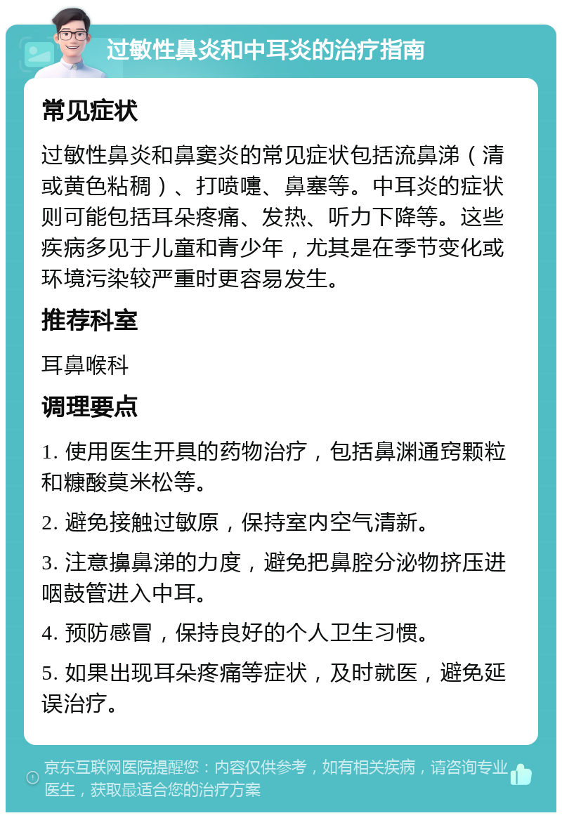 过敏性鼻炎和中耳炎的治疗指南 常见症状 过敏性鼻炎和鼻窦炎的常见症状包括流鼻涕（清或黄色粘稠）、打喷嚏、鼻塞等。中耳炎的症状则可能包括耳朵疼痛、发热、听力下降等。这些疾病多见于儿童和青少年，尤其是在季节变化或环境污染较严重时更容易发生。 推荐科室 耳鼻喉科 调理要点 1. 使用医生开具的药物治疗，包括鼻渊通窍颗粒和糠酸莫米松等。 2. 避免接触过敏原，保持室内空气清新。 3. 注意擤鼻涕的力度，避免把鼻腔分泌物挤压进咽鼓管进入中耳。 4. 预防感冒，保持良好的个人卫生习惯。 5. 如果出现耳朵疼痛等症状，及时就医，避免延误治疗。