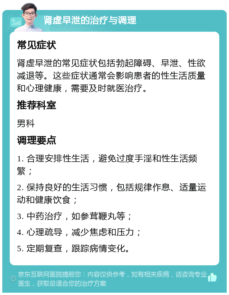 肾虚早泄的治疗与调理 常见症状 肾虚早泄的常见症状包括勃起障碍、早泄、性欲减退等。这些症状通常会影响患者的性生活质量和心理健康，需要及时就医治疗。 推荐科室 男科 调理要点 1. 合理安排性生活，避免过度手淫和性生活频繁； 2. 保持良好的生活习惯，包括规律作息、适量运动和健康饮食； 3. 中药治疗，如参茸鞭丸等； 4. 心理疏导，减少焦虑和压力； 5. 定期复查，跟踪病情变化。