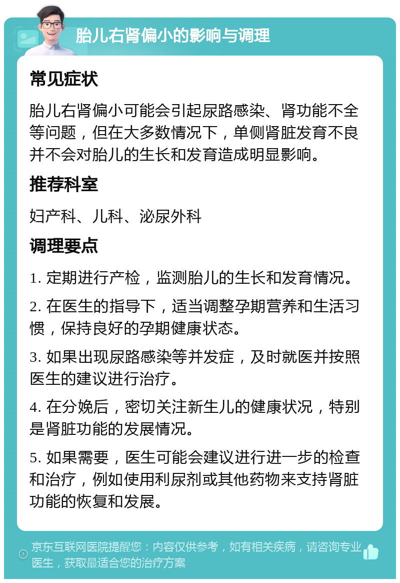 胎儿右肾偏小的影响与调理 常见症状 胎儿右肾偏小可能会引起尿路感染、肾功能不全等问题，但在大多数情况下，单侧肾脏发育不良并不会对胎儿的生长和发育造成明显影响。 推荐科室 妇产科、儿科、泌尿外科 调理要点 1. 定期进行产检，监测胎儿的生长和发育情况。 2. 在医生的指导下，适当调整孕期营养和生活习惯，保持良好的孕期健康状态。 3. 如果出现尿路感染等并发症，及时就医并按照医生的建议进行治疗。 4. 在分娩后，密切关注新生儿的健康状况，特别是肾脏功能的发展情况。 5. 如果需要，医生可能会建议进行进一步的检查和治疗，例如使用利尿剂或其他药物来支持肾脏功能的恢复和发展。