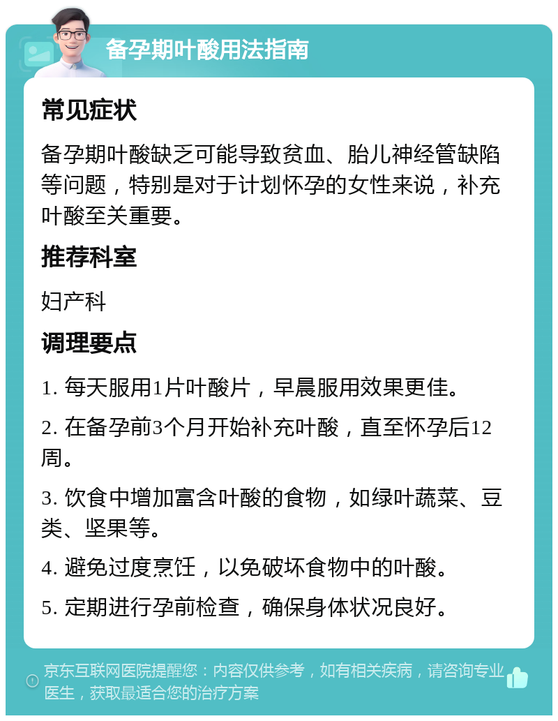 备孕期叶酸用法指南 常见症状 备孕期叶酸缺乏可能导致贫血、胎儿神经管缺陷等问题，特别是对于计划怀孕的女性来说，补充叶酸至关重要。 推荐科室 妇产科 调理要点 1. 每天服用1片叶酸片，早晨服用效果更佳。 2. 在备孕前3个月开始补充叶酸，直至怀孕后12周。 3. 饮食中增加富含叶酸的食物，如绿叶蔬菜、豆类、坚果等。 4. 避免过度烹饪，以免破坏食物中的叶酸。 5. 定期进行孕前检查，确保身体状况良好。