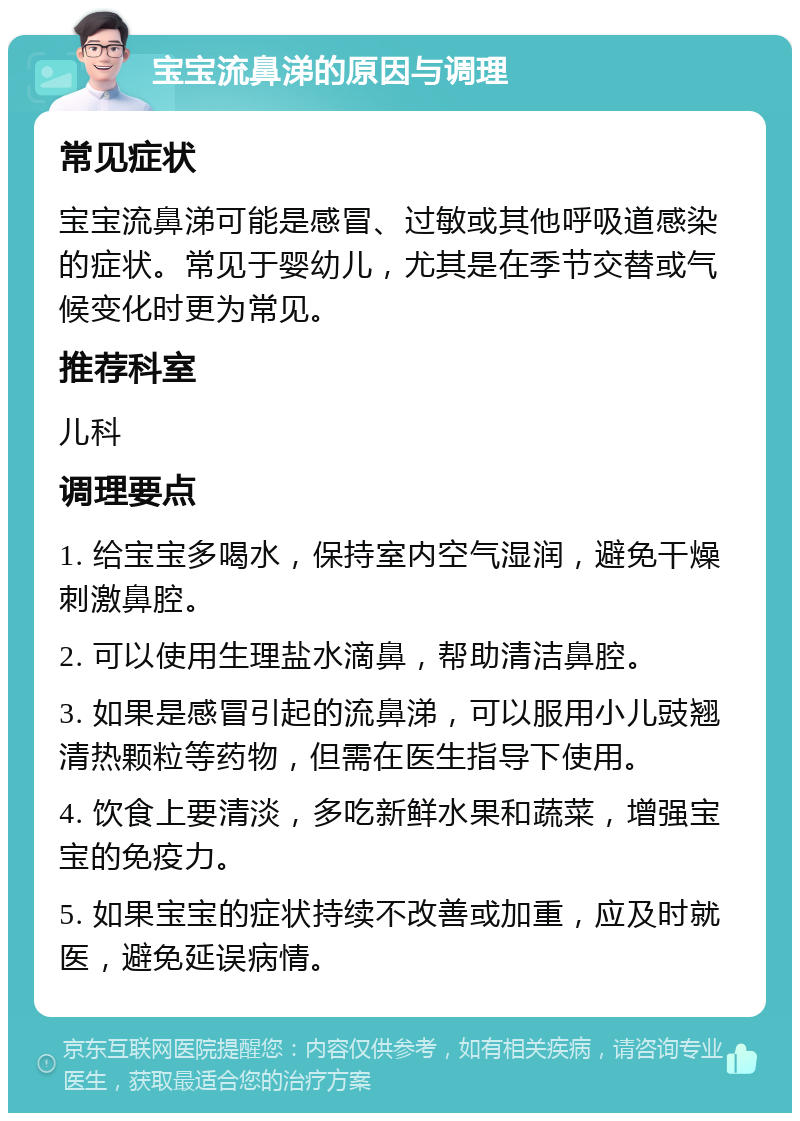 宝宝流鼻涕的原因与调理 常见症状 宝宝流鼻涕可能是感冒、过敏或其他呼吸道感染的症状。常见于婴幼儿，尤其是在季节交替或气候变化时更为常见。 推荐科室 儿科 调理要点 1. 给宝宝多喝水，保持室内空气湿润，避免干燥刺激鼻腔。 2. 可以使用生理盐水滴鼻，帮助清洁鼻腔。 3. 如果是感冒引起的流鼻涕，可以服用小儿豉翘清热颗粒等药物，但需在医生指导下使用。 4. 饮食上要清淡，多吃新鲜水果和蔬菜，增强宝宝的免疫力。 5. 如果宝宝的症状持续不改善或加重，应及时就医，避免延误病情。