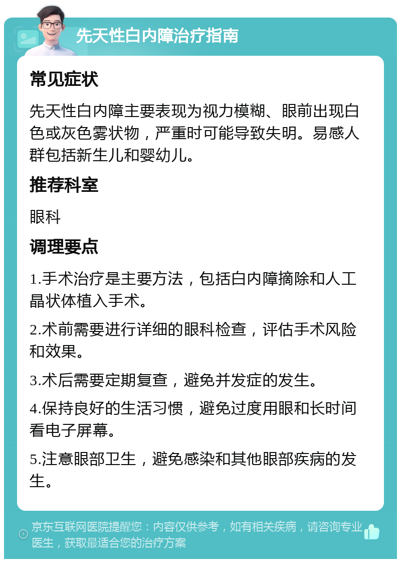 先天性白内障治疗指南 常见症状 先天性白内障主要表现为视力模糊、眼前出现白色或灰色雾状物，严重时可能导致失明。易感人群包括新生儿和婴幼儿。 推荐科室 眼科 调理要点 1.手术治疗是主要方法，包括白内障摘除和人工晶状体植入手术。 2.术前需要进行详细的眼科检查，评估手术风险和效果。 3.术后需要定期复查，避免并发症的发生。 4.保持良好的生活习惯，避免过度用眼和长时间看电子屏幕。 5.注意眼部卫生，避免感染和其他眼部疾病的发生。