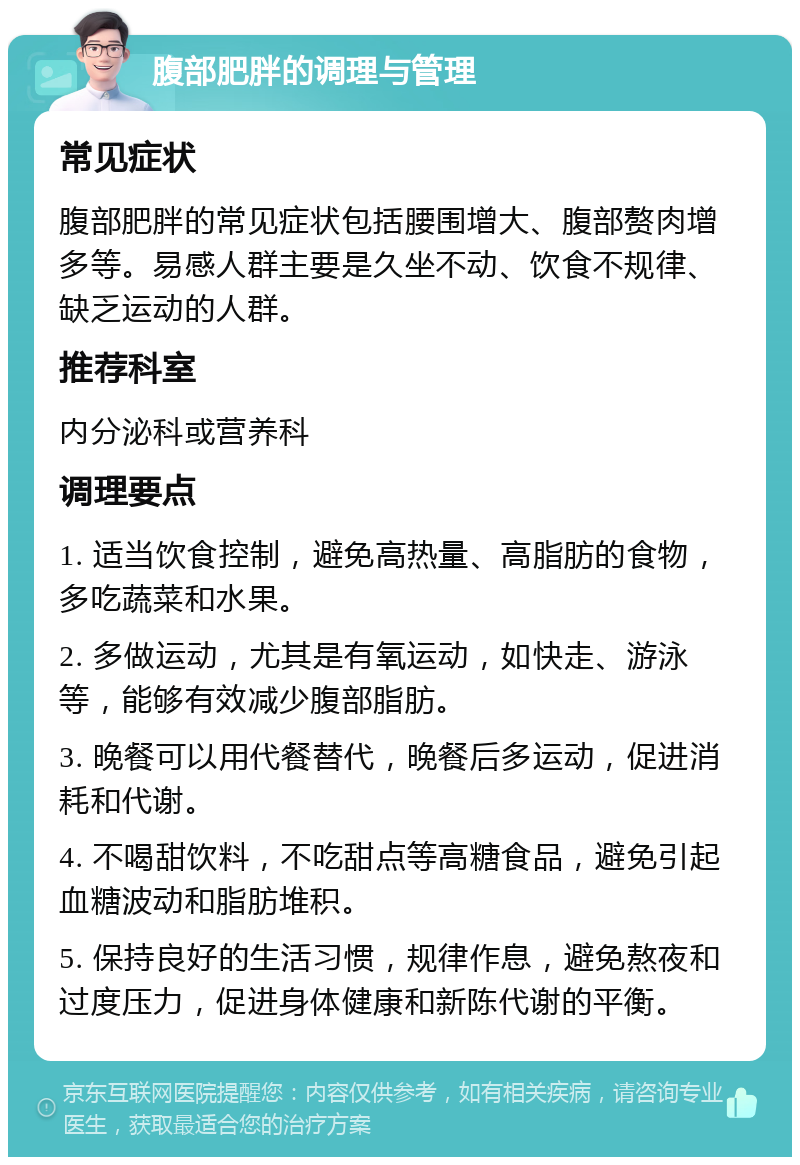 腹部肥胖的调理与管理 常见症状 腹部肥胖的常见症状包括腰围增大、腹部赘肉增多等。易感人群主要是久坐不动、饮食不规律、缺乏运动的人群。 推荐科室 内分泌科或营养科 调理要点 1. 适当饮食控制，避免高热量、高脂肪的食物，多吃蔬菜和水果。 2. 多做运动，尤其是有氧运动，如快走、游泳等，能够有效减少腹部脂肪。 3. 晚餐可以用代餐替代，晚餐后多运动，促进消耗和代谢。 4. 不喝甜饮料，不吃甜点等高糖食品，避免引起血糖波动和脂肪堆积。 5. 保持良好的生活习惯，规律作息，避免熬夜和过度压力，促进身体健康和新陈代谢的平衡。