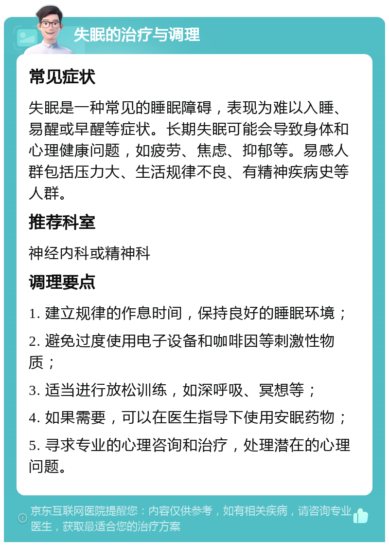 失眠的治疗与调理 常见症状 失眠是一种常见的睡眠障碍，表现为难以入睡、易醒或早醒等症状。长期失眠可能会导致身体和心理健康问题，如疲劳、焦虑、抑郁等。易感人群包括压力大、生活规律不良、有精神疾病史等人群。 推荐科室 神经内科或精神科 调理要点 1. 建立规律的作息时间，保持良好的睡眠环境； 2. 避免过度使用电子设备和咖啡因等刺激性物质； 3. 适当进行放松训练，如深呼吸、冥想等； 4. 如果需要，可以在医生指导下使用安眠药物； 5. 寻求专业的心理咨询和治疗，处理潜在的心理问题。