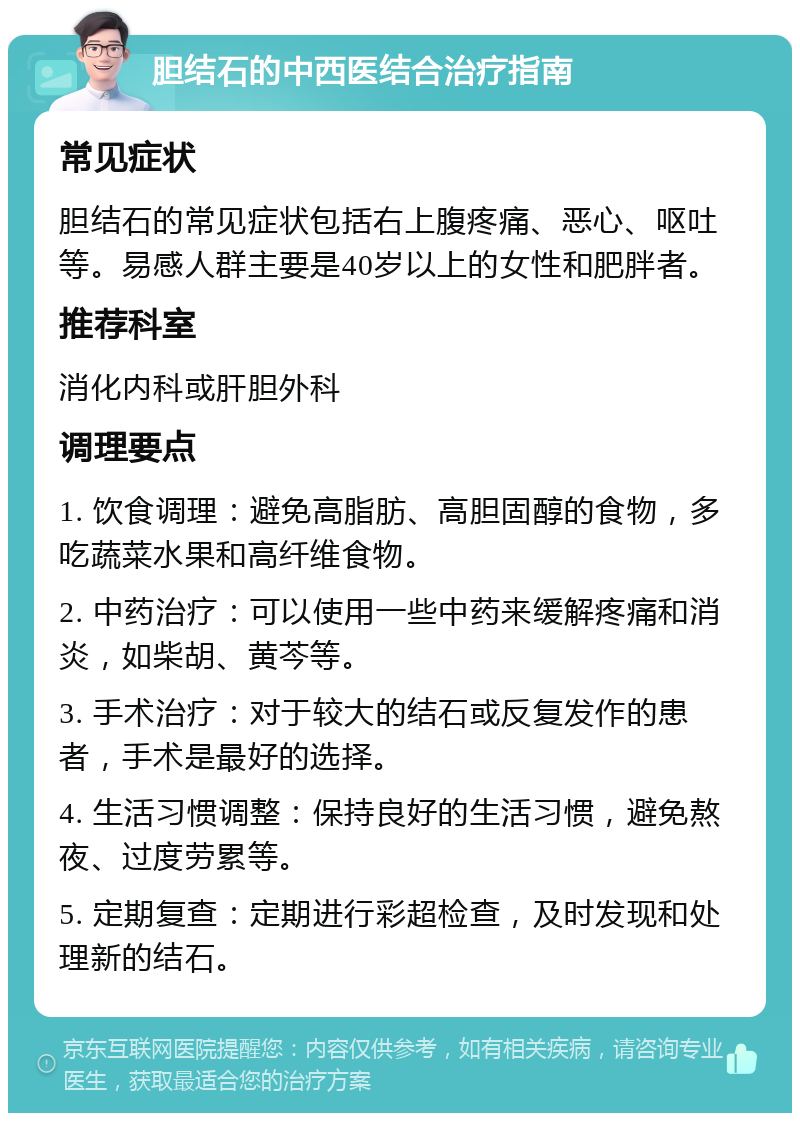 胆结石的中西医结合治疗指南 常见症状 胆结石的常见症状包括右上腹疼痛、恶心、呕吐等。易感人群主要是40岁以上的女性和肥胖者。 推荐科室 消化内科或肝胆外科 调理要点 1. 饮食调理：避免高脂肪、高胆固醇的食物，多吃蔬菜水果和高纤维食物。 2. 中药治疗：可以使用一些中药来缓解疼痛和消炎，如柴胡、黄芩等。 3. 手术治疗：对于较大的结石或反复发作的患者，手术是最好的选择。 4. 生活习惯调整：保持良好的生活习惯，避免熬夜、过度劳累等。 5. 定期复查：定期进行彩超检查，及时发现和处理新的结石。