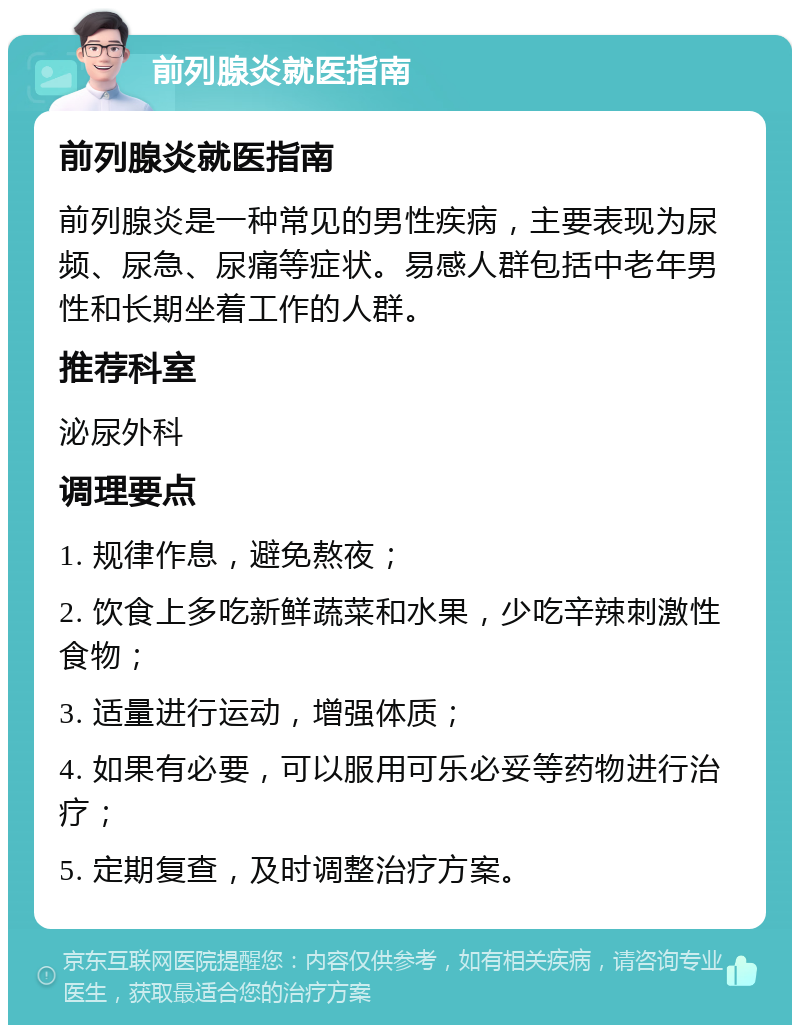 前列腺炎就医指南 前列腺炎就医指南 前列腺炎是一种常见的男性疾病，主要表现为尿频、尿急、尿痛等症状。易感人群包括中老年男性和长期坐着工作的人群。 推荐科室 泌尿外科 调理要点 1. 规律作息，避免熬夜； 2. 饮食上多吃新鲜蔬菜和水果，少吃辛辣刺激性食物； 3. 适量进行运动，增强体质； 4. 如果有必要，可以服用可乐必妥等药物进行治疗； 5. 定期复查，及时调整治疗方案。