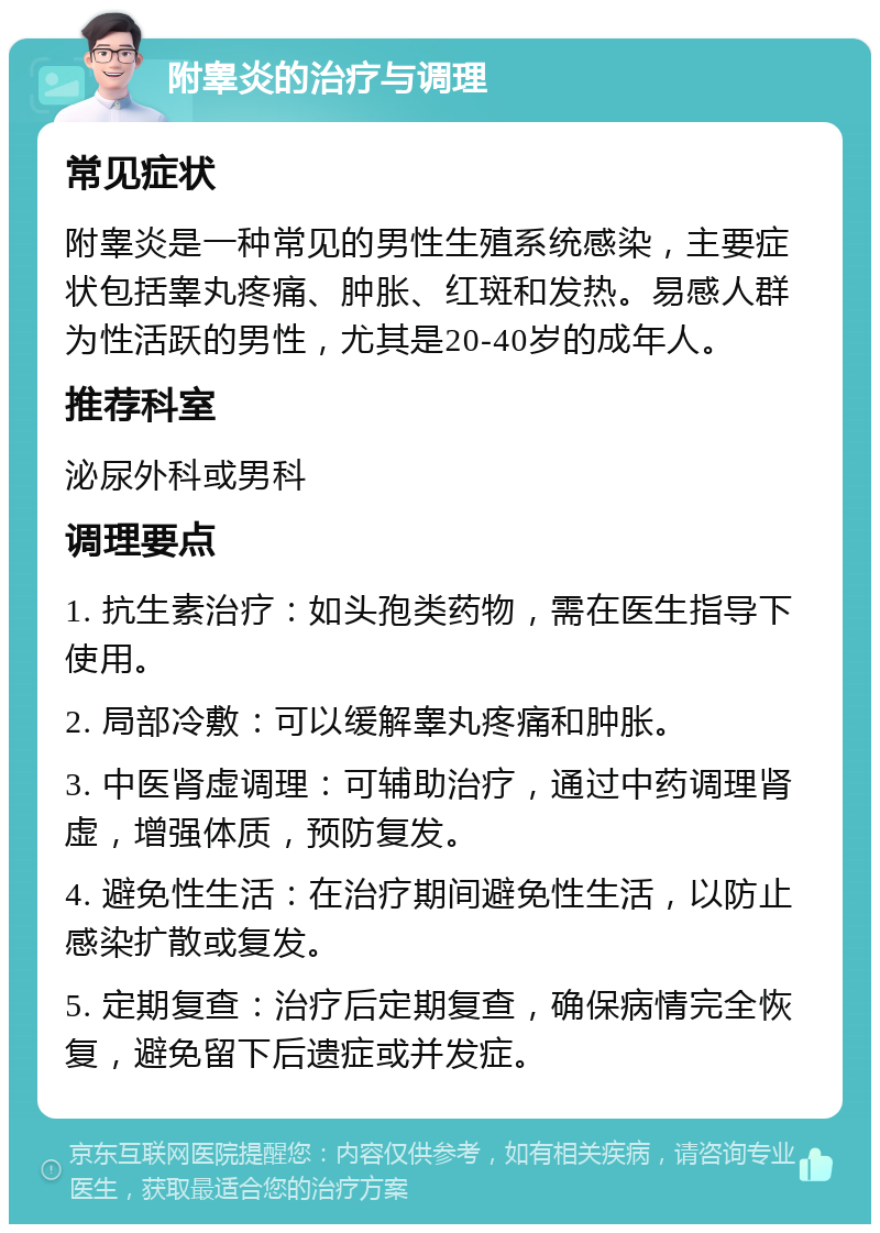 附睾炎的治疗与调理 常见症状 附睾炎是一种常见的男性生殖系统感染，主要症状包括睾丸疼痛、肿胀、红斑和发热。易感人群为性活跃的男性，尤其是20-40岁的成年人。 推荐科室 泌尿外科或男科 调理要点 1. 抗生素治疗：如头孢类药物，需在医生指导下使用。 2. 局部冷敷：可以缓解睾丸疼痛和肿胀。 3. 中医肾虚调理：可辅助治疗，通过中药调理肾虚，增强体质，预防复发。 4. 避免性生活：在治疗期间避免性生活，以防止感染扩散或复发。 5. 定期复查：治疗后定期复查，确保病情完全恢复，避免留下后遗症或并发症。