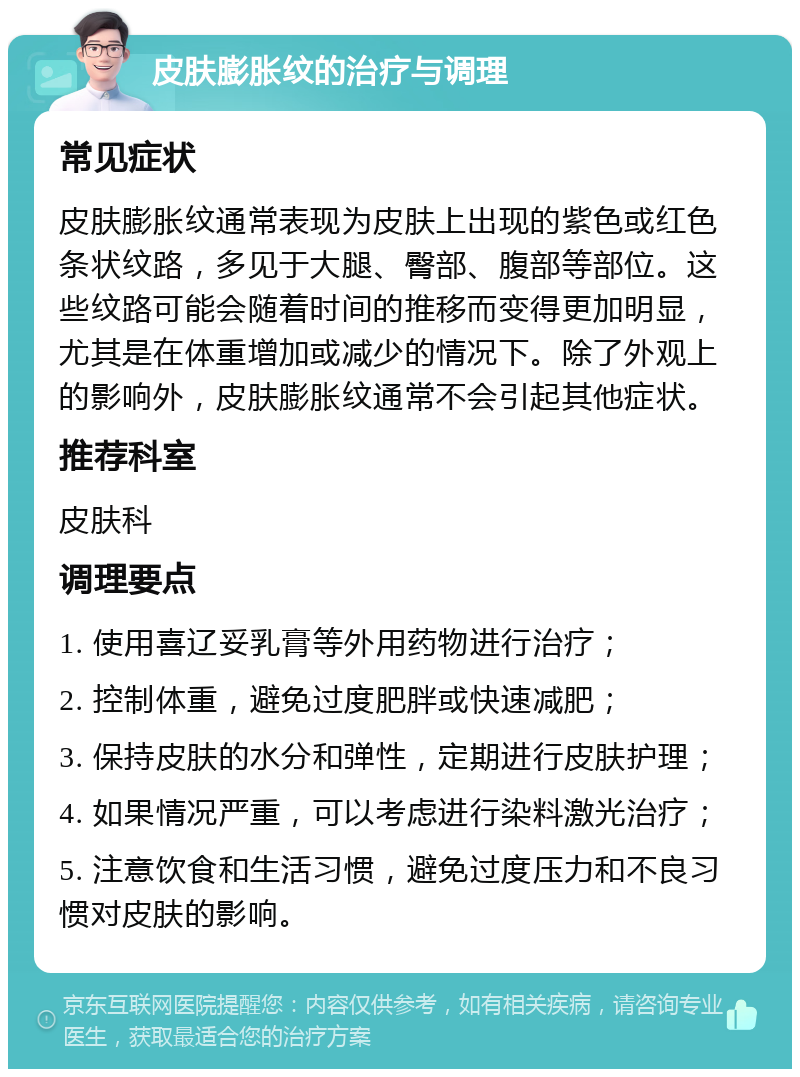 皮肤膨胀纹的治疗与调理 常见症状 皮肤膨胀纹通常表现为皮肤上出现的紫色或红色条状纹路，多见于大腿、臀部、腹部等部位。这些纹路可能会随着时间的推移而变得更加明显，尤其是在体重增加或减少的情况下。除了外观上的影响外，皮肤膨胀纹通常不会引起其他症状。 推荐科室 皮肤科 调理要点 1. 使用喜辽妥乳膏等外用药物进行治疗； 2. 控制体重，避免过度肥胖或快速减肥； 3. 保持皮肤的水分和弹性，定期进行皮肤护理； 4. 如果情况严重，可以考虑进行染料激光治疗； 5. 注意饮食和生活习惯，避免过度压力和不良习惯对皮肤的影响。