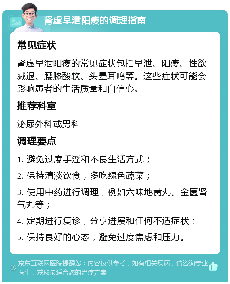 肾虚早泄阳痿的调理指南 常见症状 肾虚早泄阳痿的常见症状包括早泄、阳痿、性欲减退、腰膝酸软、头晕耳鸣等。这些症状可能会影响患者的生活质量和自信心。 推荐科室 泌尿外科或男科 调理要点 1. 避免过度手淫和不良生活方式； 2. 保持清淡饮食，多吃绿色蔬菜； 3. 使用中药进行调理，例如六味地黄丸、金匮肾气丸等； 4. 定期进行复诊，分享进展和任何不适症状； 5. 保持良好的心态，避免过度焦虑和压力。