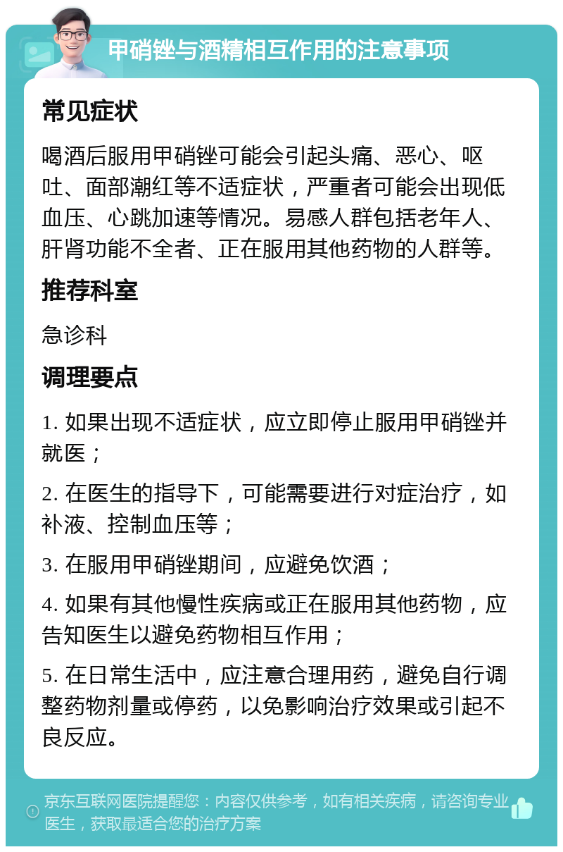 甲硝锉与酒精相互作用的注意事项 常见症状 喝酒后服用甲硝锉可能会引起头痛、恶心、呕吐、面部潮红等不适症状，严重者可能会出现低血压、心跳加速等情况。易感人群包括老年人、肝肾功能不全者、正在服用其他药物的人群等。 推荐科室 急诊科 调理要点 1. 如果出现不适症状，应立即停止服用甲硝锉并就医； 2. 在医生的指导下，可能需要进行对症治疗，如补液、控制血压等； 3. 在服用甲硝锉期间，应避免饮酒； 4. 如果有其他慢性疾病或正在服用其他药物，应告知医生以避免药物相互作用； 5. 在日常生活中，应注意合理用药，避免自行调整药物剂量或停药，以免影响治疗效果或引起不良反应。