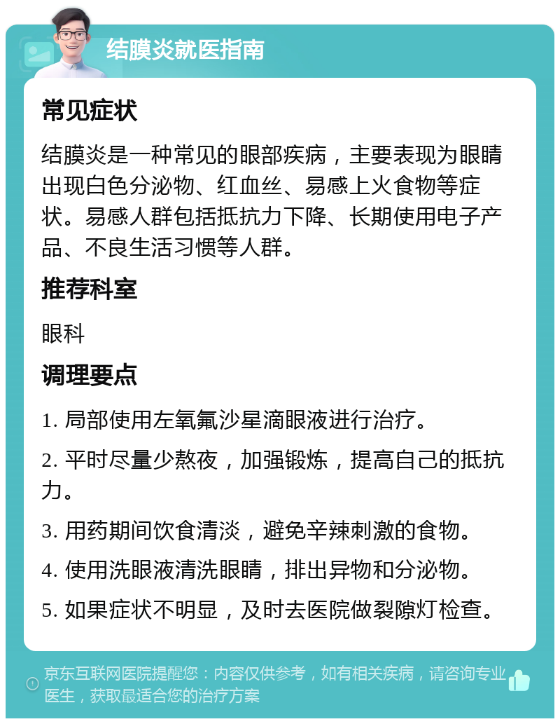 结膜炎就医指南 常见症状 结膜炎是一种常见的眼部疾病，主要表现为眼睛出现白色分泌物、红血丝、易感上火食物等症状。易感人群包括抵抗力下降、长期使用电子产品、不良生活习惯等人群。 推荐科室 眼科 调理要点 1. 局部使用左氧氟沙星滴眼液进行治疗。 2. 平时尽量少熬夜，加强锻炼，提高自己的抵抗力。 3. 用药期间饮食清淡，避免辛辣刺激的食物。 4. 使用洗眼液清洗眼睛，排出异物和分泌物。 5. 如果症状不明显，及时去医院做裂隙灯检查。