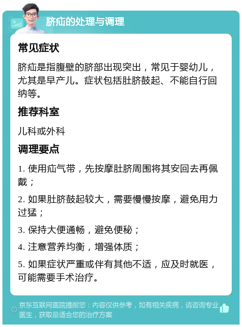 脐疝的处理与调理 常见症状 脐疝是指腹壁的脐部出现突出，常见于婴幼儿，尤其是早产儿。症状包括肚脐鼓起、不能自行回纳等。 推荐科室 儿科或外科 调理要点 1. 使用疝气带，先按摩肚脐周围将其安回去再佩戴； 2. 如果肚脐鼓起较大，需要慢慢按摩，避免用力过猛； 3. 保持大便通畅，避免便秘； 4. 注意营养均衡，增强体质； 5. 如果症状严重或伴有其他不适，应及时就医，可能需要手术治疗。