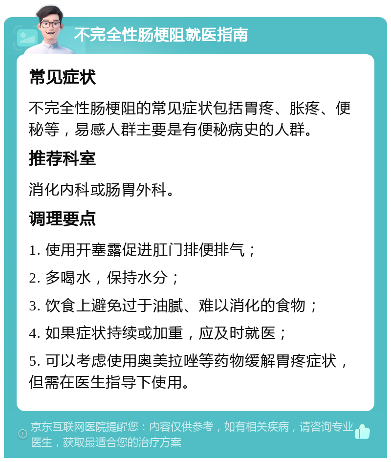 不完全性肠梗阻就医指南 常见症状 不完全性肠梗阻的常见症状包括胃疼、胀疼、便秘等，易感人群主要是有便秘病史的人群。 推荐科室 消化内科或肠胃外科。 调理要点 1. 使用开塞露促进肛门排便排气； 2. 多喝水，保持水分； 3. 饮食上避免过于油腻、难以消化的食物； 4. 如果症状持续或加重，应及时就医； 5. 可以考虑使用奥美拉唑等药物缓解胃疼症状，但需在医生指导下使用。