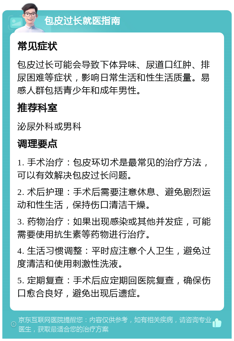 包皮过长就医指南 常见症状 包皮过长可能会导致下体异味、尿道口红肿、排尿困难等症状，影响日常生活和性生活质量。易感人群包括青少年和成年男性。 推荐科室 泌尿外科或男科 调理要点 1. 手术治疗：包皮环切术是最常见的治疗方法，可以有效解决包皮过长问题。 2. 术后护理：手术后需要注意休息、避免剧烈运动和性生活，保持伤口清洁干燥。 3. 药物治疗：如果出现感染或其他并发症，可能需要使用抗生素等药物进行治疗。 4. 生活习惯调整：平时应注意个人卫生，避免过度清洁和使用刺激性洗液。 5. 定期复查：手术后应定期回医院复查，确保伤口愈合良好，避免出现后遗症。