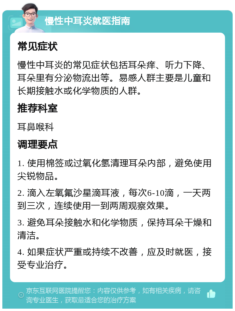 慢性中耳炎就医指南 常见症状 慢性中耳炎的常见症状包括耳朵痒、听力下降、耳朵里有分泌物流出等。易感人群主要是儿童和长期接触水或化学物质的人群。 推荐科室 耳鼻喉科 调理要点 1. 使用棉签或过氧化氢清理耳朵内部，避免使用尖锐物品。 2. 滴入左氧氟沙星滴耳液，每次6-10滴，一天两到三次，连续使用一到两周观察效果。 3. 避免耳朵接触水和化学物质，保持耳朵干燥和清洁。 4. 如果症状严重或持续不改善，应及时就医，接受专业治疗。