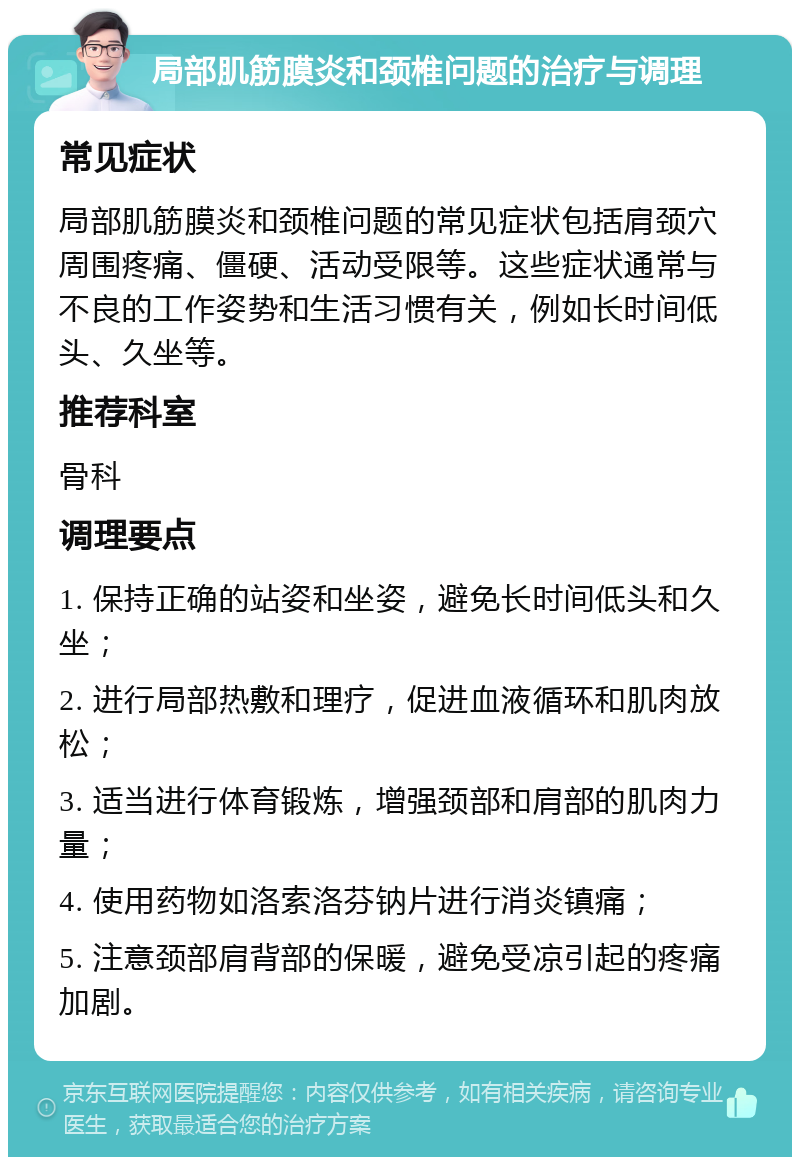 局部肌筋膜炎和颈椎问题的治疗与调理 常见症状 局部肌筋膜炎和颈椎问题的常见症状包括肩颈穴周围疼痛、僵硬、活动受限等。这些症状通常与不良的工作姿势和生活习惯有关，例如长时间低头、久坐等。 推荐科室 骨科 调理要点 1. 保持正确的站姿和坐姿，避免长时间低头和久坐； 2. 进行局部热敷和理疗，促进血液循环和肌肉放松； 3. 适当进行体育锻炼，增强颈部和肩部的肌肉力量； 4. 使用药物如洛索洛芬钠片进行消炎镇痛； 5. 注意颈部肩背部的保暖，避免受凉引起的疼痛加剧。