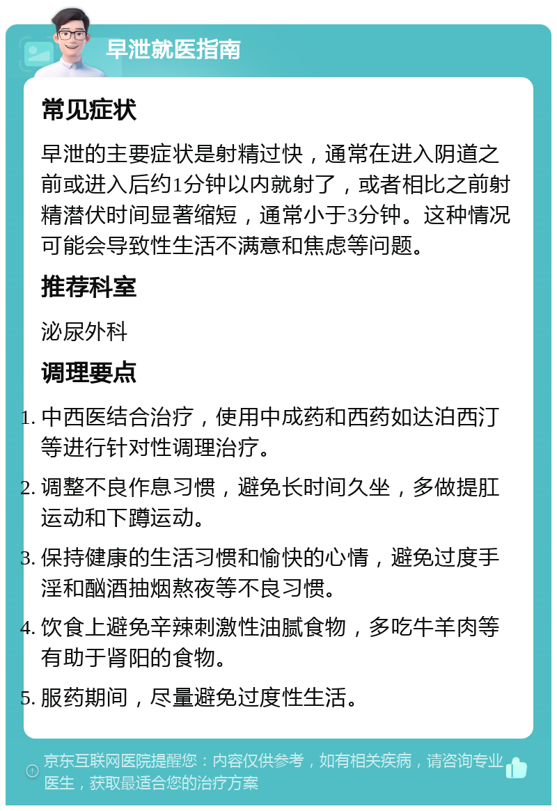 早泄就医指南 常见症状 早泄的主要症状是射精过快，通常在进入阴道之前或进入后约1分钟以内就射了，或者相比之前射精潜伏时间显著缩短，通常小于3分钟。这种情况可能会导致性生活不满意和焦虑等问题。 推荐科室 泌尿外科 调理要点 中西医结合治疗，使用中成药和西药如达泊西汀等进行针对性调理治疗。 调整不良作息习惯，避免长时间久坐，多做提肛运动和下蹲运动。 保持健康的生活习惯和愉快的心情，避免过度手淫和酗酒抽烟熬夜等不良习惯。 饮食上避免辛辣刺激性油腻食物，多吃牛羊肉等有助于肾阳的食物。 服药期间，尽量避免过度性生活。