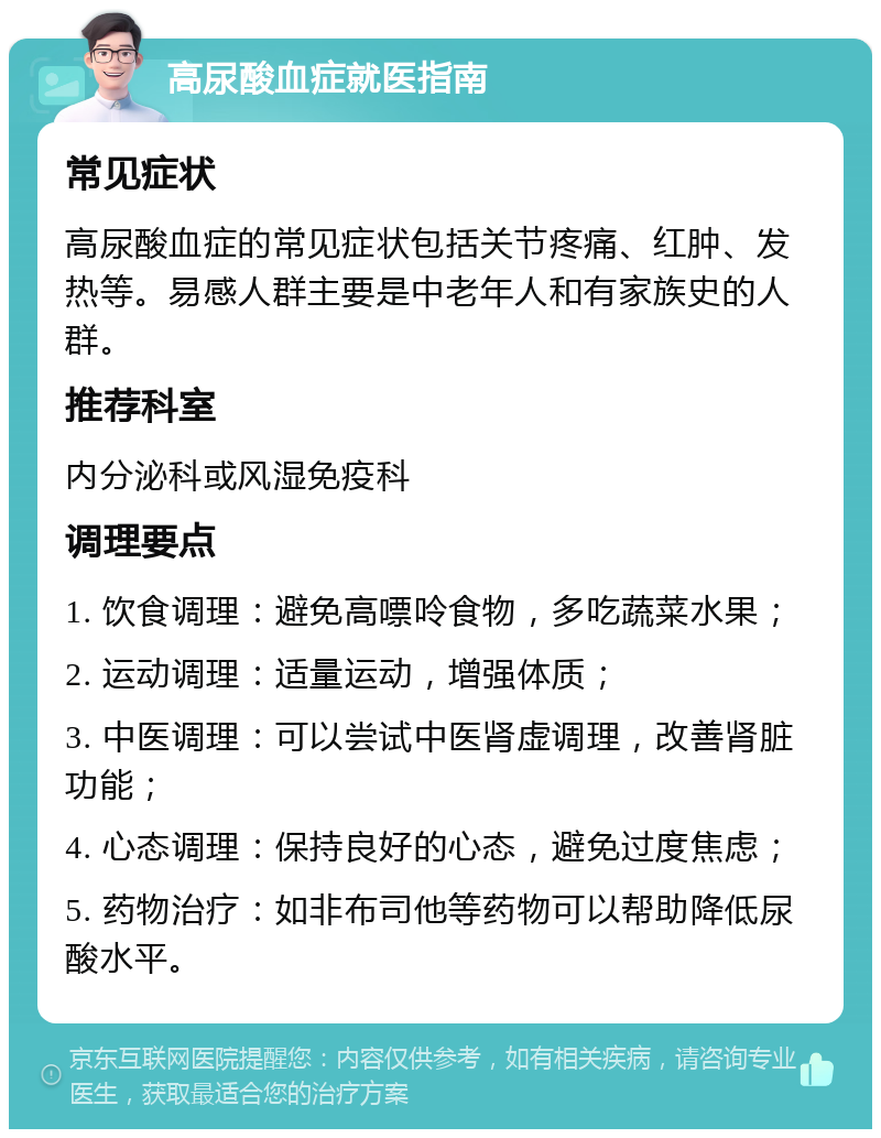 高尿酸血症就医指南 常见症状 高尿酸血症的常见症状包括关节疼痛、红肿、发热等。易感人群主要是中老年人和有家族史的人群。 推荐科室 内分泌科或风湿免疫科 调理要点 1. 饮食调理：避免高嘌呤食物，多吃蔬菜水果； 2. 运动调理：适量运动，增强体质； 3. 中医调理：可以尝试中医肾虚调理，改善肾脏功能； 4. 心态调理：保持良好的心态，避免过度焦虑； 5. 药物治疗：如非布司他等药物可以帮助降低尿酸水平。