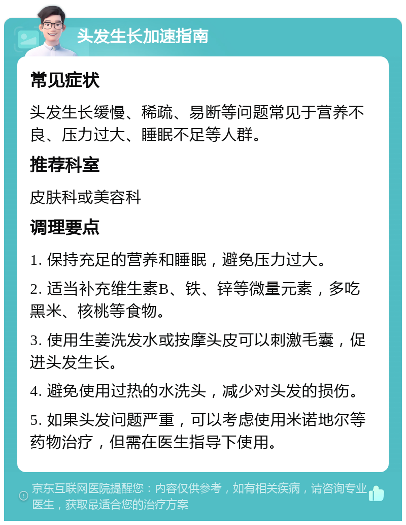 头发生长加速指南 常见症状 头发生长缓慢、稀疏、易断等问题常见于营养不良、压力过大、睡眠不足等人群。 推荐科室 皮肤科或美容科 调理要点 1. 保持充足的营养和睡眠，避免压力过大。 2. 适当补充维生素B、铁、锌等微量元素，多吃黑米、核桃等食物。 3. 使用生姜洗发水或按摩头皮可以刺激毛囊，促进头发生长。 4. 避免使用过热的水洗头，减少对头发的损伤。 5. 如果头发问题严重，可以考虑使用米诺地尔等药物治疗，但需在医生指导下使用。