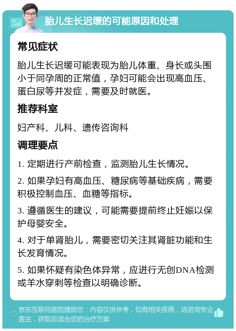 胎儿生长迟缓的可能原因和处理 常见症状 胎儿生长迟缓可能表现为胎儿体重、身长或头围小于同孕周的正常值，孕妇可能会出现高血压、蛋白尿等并发症，需要及时就医。 推荐科室 妇产科、儿科、遗传咨询科 调理要点 1. 定期进行产前检查，监测胎儿生长情况。 2. 如果孕妇有高血压、糖尿病等基础疾病，需要积极控制血压、血糖等指标。 3. 遵循医生的建议，可能需要提前终止妊娠以保护母婴安全。 4. 对于单肾胎儿，需要密切关注其肾脏功能和生长发育情况。 5. 如果怀疑有染色体异常，应进行无创DNA检测或羊水穿刺等检查以明确诊断。