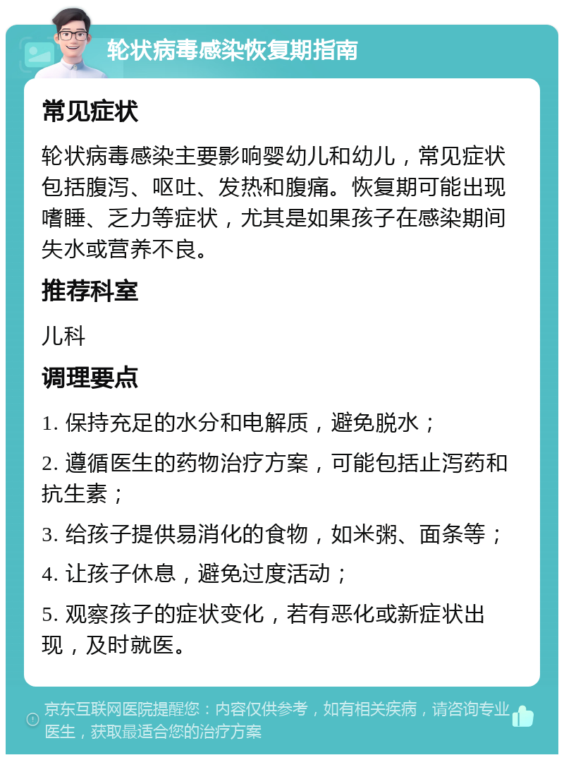 轮状病毒感染恢复期指南 常见症状 轮状病毒感染主要影响婴幼儿和幼儿，常见症状包括腹泻、呕吐、发热和腹痛。恢复期可能出现嗜睡、乏力等症状，尤其是如果孩子在感染期间失水或营养不良。 推荐科室 儿科 调理要点 1. 保持充足的水分和电解质，避免脱水； 2. 遵循医生的药物治疗方案，可能包括止泻药和抗生素； 3. 给孩子提供易消化的食物，如米粥、面条等； 4. 让孩子休息，避免过度活动； 5. 观察孩子的症状变化，若有恶化或新症状出现，及时就医。