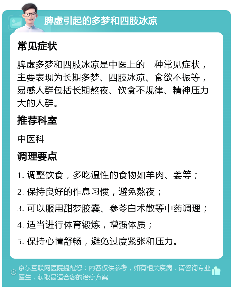 脾虚引起的多梦和四肢冰凉 常见症状 脾虚多梦和四肢冰凉是中医上的一种常见症状，主要表现为长期多梦、四肢冰凉、食欲不振等，易感人群包括长期熬夜、饮食不规律、精神压力大的人群。 推荐科室 中医科 调理要点 1. 调整饮食，多吃温性的食物如羊肉、姜等； 2. 保持良好的作息习惯，避免熬夜； 3. 可以服用甜梦胶囊、参苓白术散等中药调理； 4. 适当进行体育锻炼，增强体质； 5. 保持心情舒畅，避免过度紧张和压力。