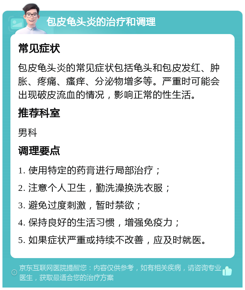 包皮龟头炎的治疗和调理 常见症状 包皮龟头炎的常见症状包括龟头和包皮发红、肿胀、疼痛、瘙痒、分泌物增多等。严重时可能会出现破皮流血的情况，影响正常的性生活。 推荐科室 男科 调理要点 1. 使用特定的药膏进行局部治疗； 2. 注意个人卫生，勤洗澡换洗衣服； 3. 避免过度刺激，暂时禁欲； 4. 保持良好的生活习惯，增强免疫力； 5. 如果症状严重或持续不改善，应及时就医。