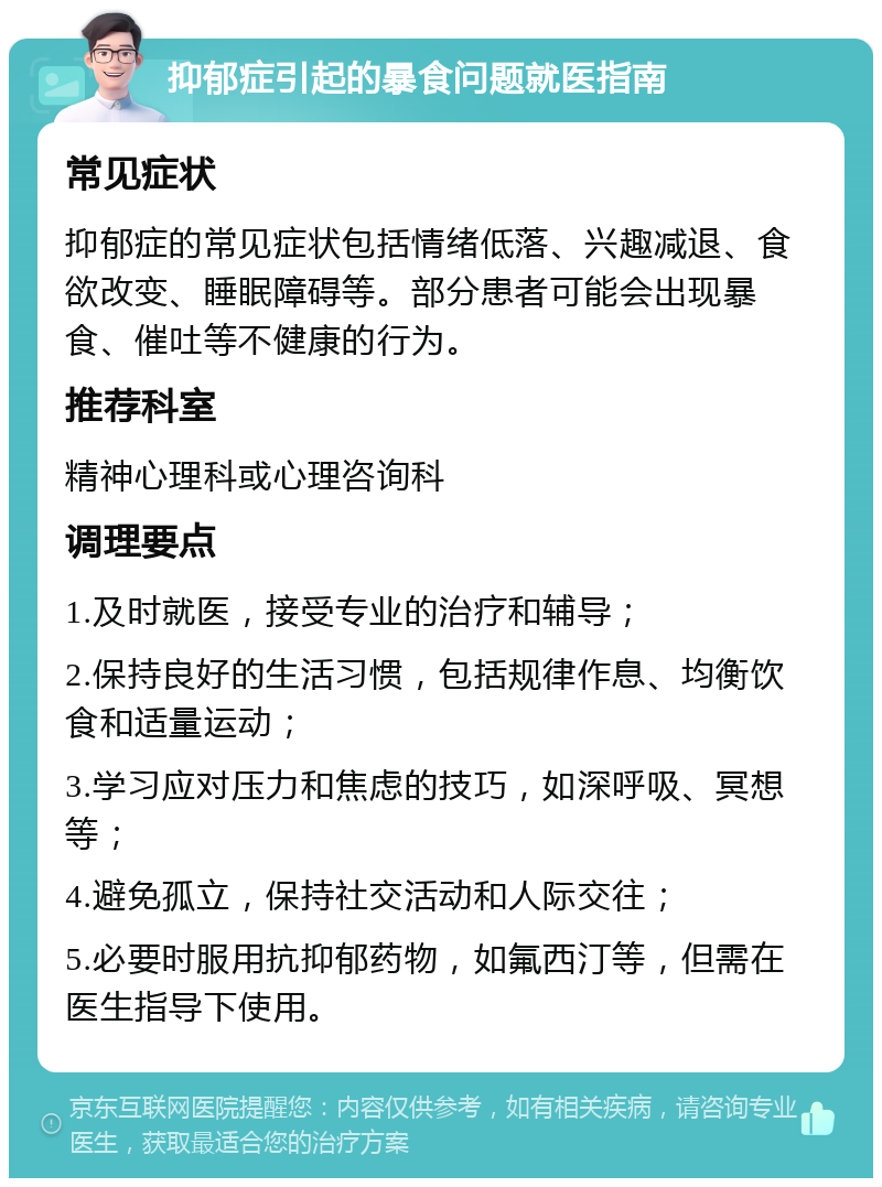 抑郁症引起的暴食问题就医指南 常见症状 抑郁症的常见症状包括情绪低落、兴趣减退、食欲改变、睡眠障碍等。部分患者可能会出现暴食、催吐等不健康的行为。 推荐科室 精神心理科或心理咨询科 调理要点 1.及时就医，接受专业的治疗和辅导； 2.保持良好的生活习惯，包括规律作息、均衡饮食和适量运动； 3.学习应对压力和焦虑的技巧，如深呼吸、冥想等； 4.避免孤立，保持社交活动和人际交往； 5.必要时服用抗抑郁药物，如氟西汀等，但需在医生指导下使用。