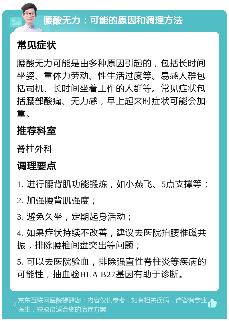 腰酸无力：可能的原因和调理方法 常见症状 腰酸无力可能是由多种原因引起的，包括长时间坐姿、重体力劳动、性生活过度等。易感人群包括司机、长时间坐着工作的人群等。常见症状包括腰部酸痛、无力感，早上起来时症状可能会加重。 推荐科室 脊柱外科 调理要点 1. 进行腰背肌功能锻炼，如小燕飞、5点支撑等； 2. 加强腰背肌强度； 3. 避免久坐，定期起身活动； 4. 如果症状持续不改善，建议去医院拍腰椎磁共振，排除腰椎间盘突出等问题； 5. 可以去医院验血，排除强直性脊柱炎等疾病的可能性，抽血验HLA B27基因有助于诊断。