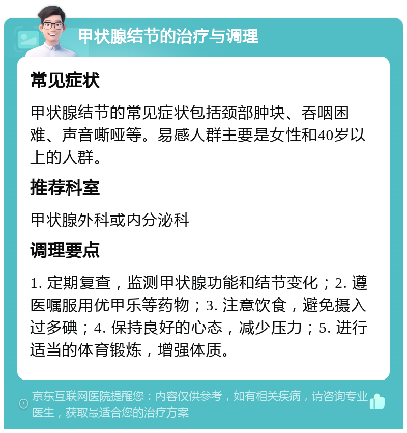 甲状腺结节的治疗与调理 常见症状 甲状腺结节的常见症状包括颈部肿块、吞咽困难、声音嘶哑等。易感人群主要是女性和40岁以上的人群。 推荐科室 甲状腺外科或内分泌科 调理要点 1. 定期复查，监测甲状腺功能和结节变化；2. 遵医嘱服用优甲乐等药物；3. 注意饮食，避免摄入过多碘；4. 保持良好的心态，减少压力；5. 进行适当的体育锻炼，增强体质。