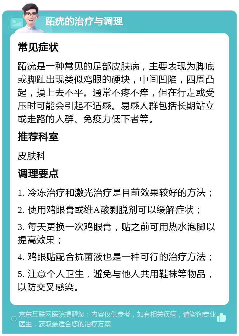 跖疣的治疗与调理 常见症状 跖疣是一种常见的足部皮肤病，主要表现为脚底或脚趾出现类似鸡眼的硬块，中间凹陷，四周凸起，摸上去不平。通常不疼不痒，但在行走或受压时可能会引起不适感。易感人群包括长期站立或走路的人群、免疫力低下者等。 推荐科室 皮肤科 调理要点 1. 冷冻治疗和激光治疗是目前效果较好的方法； 2. 使用鸡眼膏或维A酸剥脱剂可以缓解症状； 3. 每天更换一次鸡眼膏，贴之前可用热水泡脚以提高效果； 4. 鸡眼贴配合抗菌液也是一种可行的治疗方法； 5. 注意个人卫生，避免与他人共用鞋袜等物品，以防交叉感染。